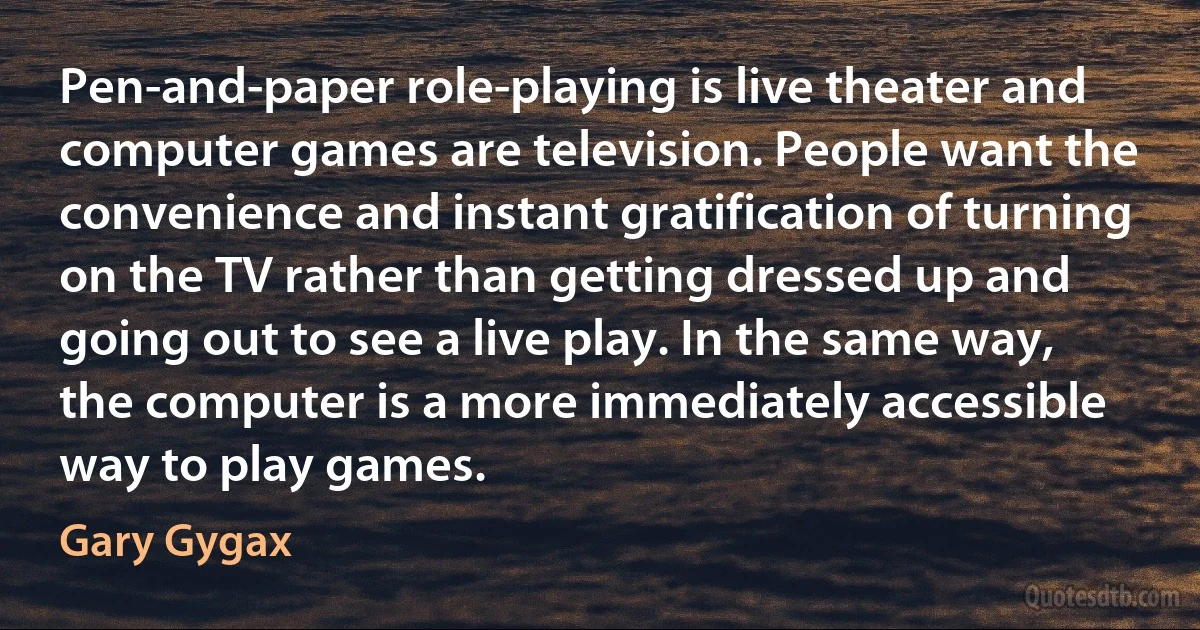 Pen-and-paper role-playing is live theater and computer games are television. People want the convenience and instant gratification of turning on the TV rather than getting dressed up and going out to see a live play. In the same way, the computer is a more immediately accessible way to play games. (Gary Gygax)