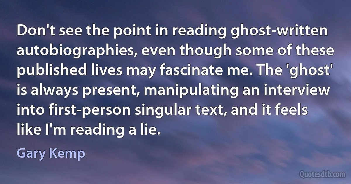 Don't see the point in reading ghost-written autobiographies, even though some of these published lives may fascinate me. The 'ghost' is always present, manipulating an interview into first-person singular text, and it feels like I'm reading a lie. (Gary Kemp)