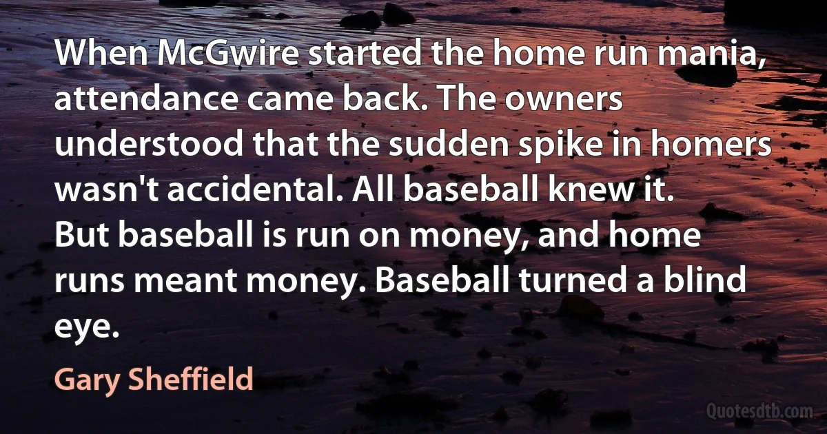 When McGwire started the home run mania, attendance came back. The owners understood that the sudden spike in homers wasn't accidental. All baseball knew it. But baseball is run on money, and home runs meant money. Baseball turned a blind eye. (Gary Sheffield)