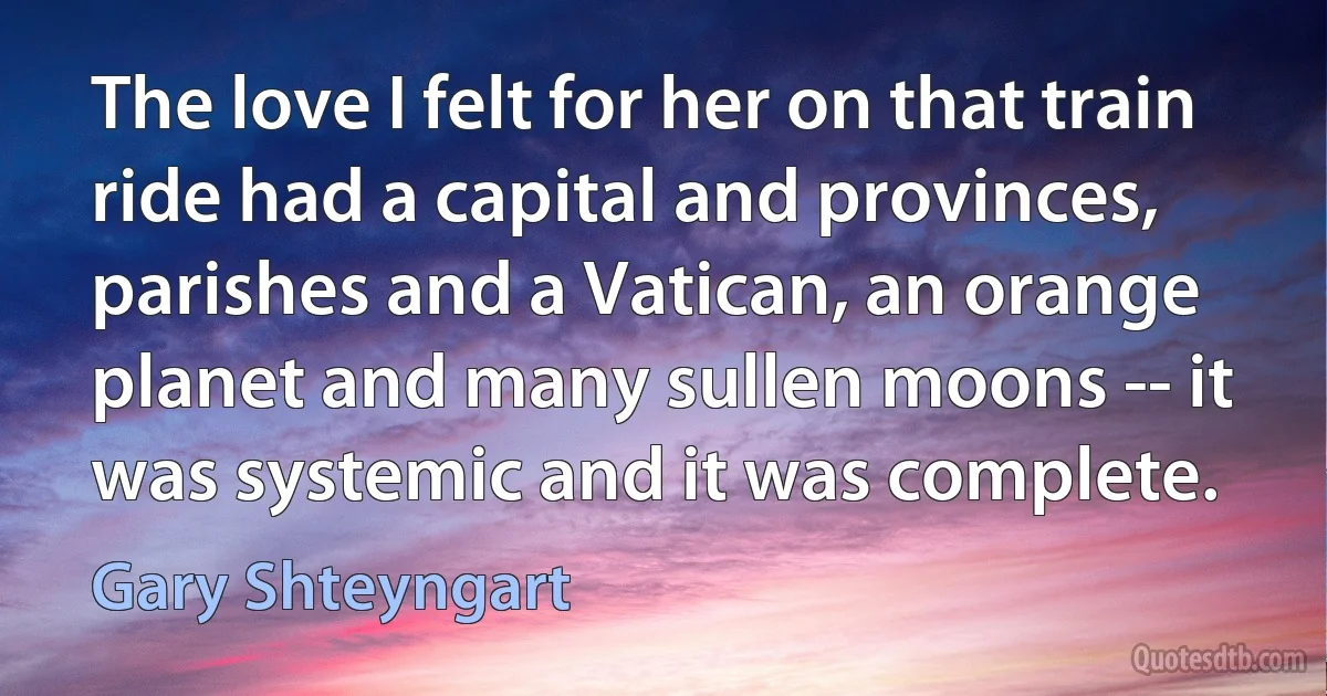 The love I felt for her on that train ride had a capital and provinces, parishes and a Vatican, an orange planet and many sullen moons -- it was systemic and it was complete. (Gary Shteyngart)