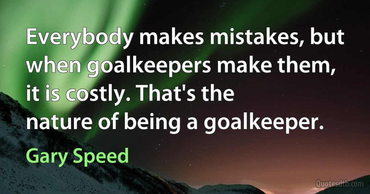 Everybody makes mistakes, but when goalkeepers make them, it is costly. That's the nature of being a goalkeeper. (Gary Speed)