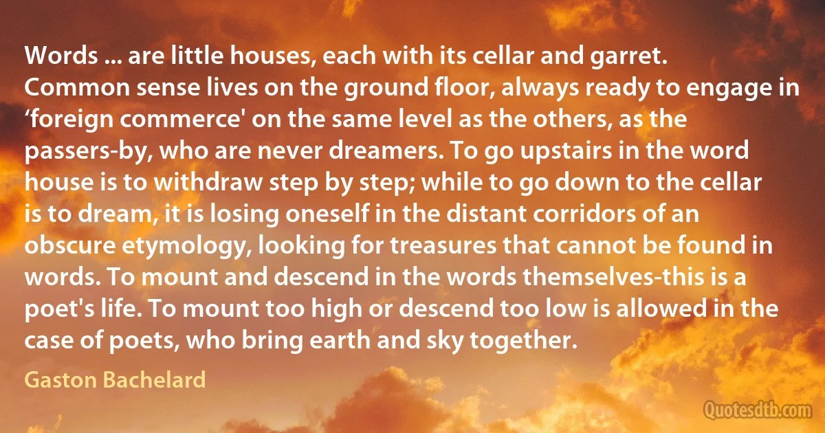 Words ... are little houses, each with its cellar and garret. Common sense lives on the ground floor, always ready to engage in ‘foreign commerce' on the same level as the others, as the passers-by, who are never dreamers. To go upstairs in the word house is to withdraw step by step; while to go down to the cellar is to dream, it is losing oneself in the distant corridors of an obscure etymology, looking for treasures that cannot be found in words. To mount and descend in the words themselves-this is a poet's life. To mount too high or descend too low is allowed in the case of poets, who bring earth and sky together. (Gaston Bachelard)