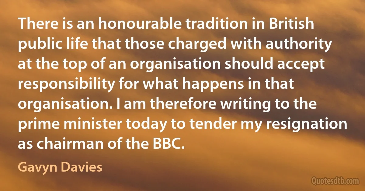 There is an honourable tradition in British public life that those charged with authority at the top of an organisation should accept responsibility for what happens in that organisation. I am therefore writing to the prime minister today to tender my resignation as chairman of the BBC. (Gavyn Davies)