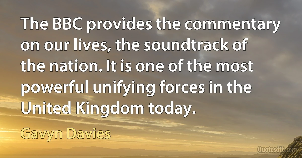 The BBC provides the commentary on our lives, the soundtrack of the nation. It is one of the most powerful unifying forces in the United Kingdom today. (Gavyn Davies)