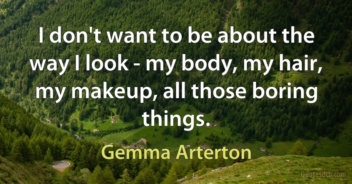 I don't want to be about the way I look - my body, my hair, my makeup, all those boring things. (Gemma Arterton)