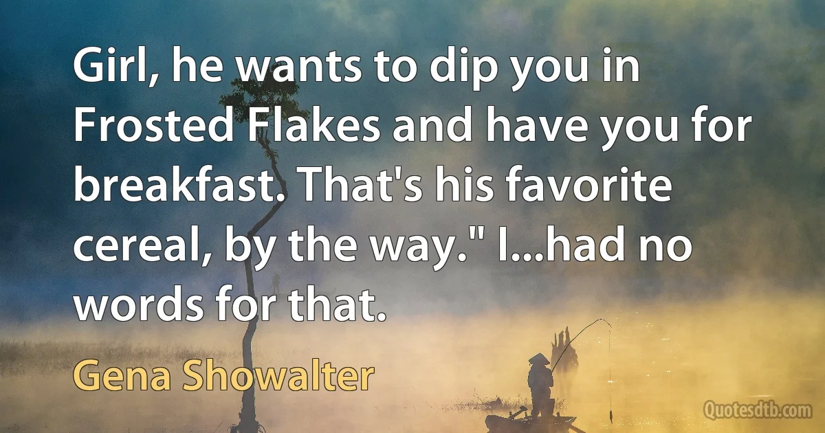 Girl, he wants to dip you in Frosted Flakes and have you for breakfast. That's his favorite cereal, by the way." I...had no words for that. (Gena Showalter)