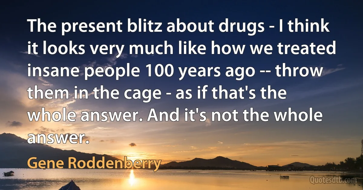 The present blitz about drugs - I think it looks very much like how we treated insane people 100 years ago -- throw them in the cage - as if that's the whole answer. And it's not the whole answer. (Gene Roddenberry)