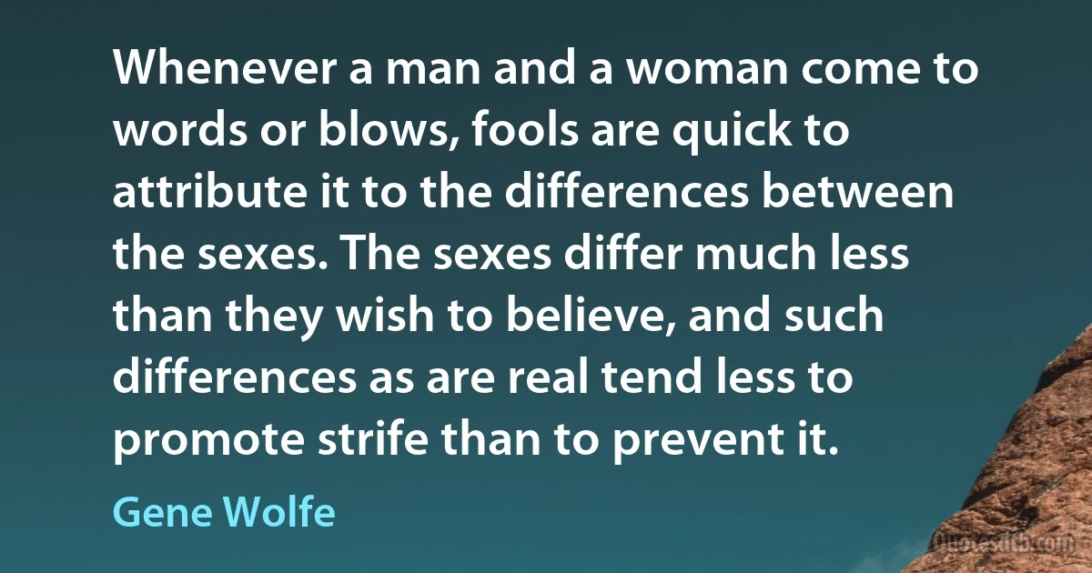 Whenever a man and a woman come to words or blows, fools are quick to attribute it to the differences between the sexes. The sexes differ much less than they wish to believe, and such differences as are real tend less to promote strife than to prevent it. (Gene Wolfe)