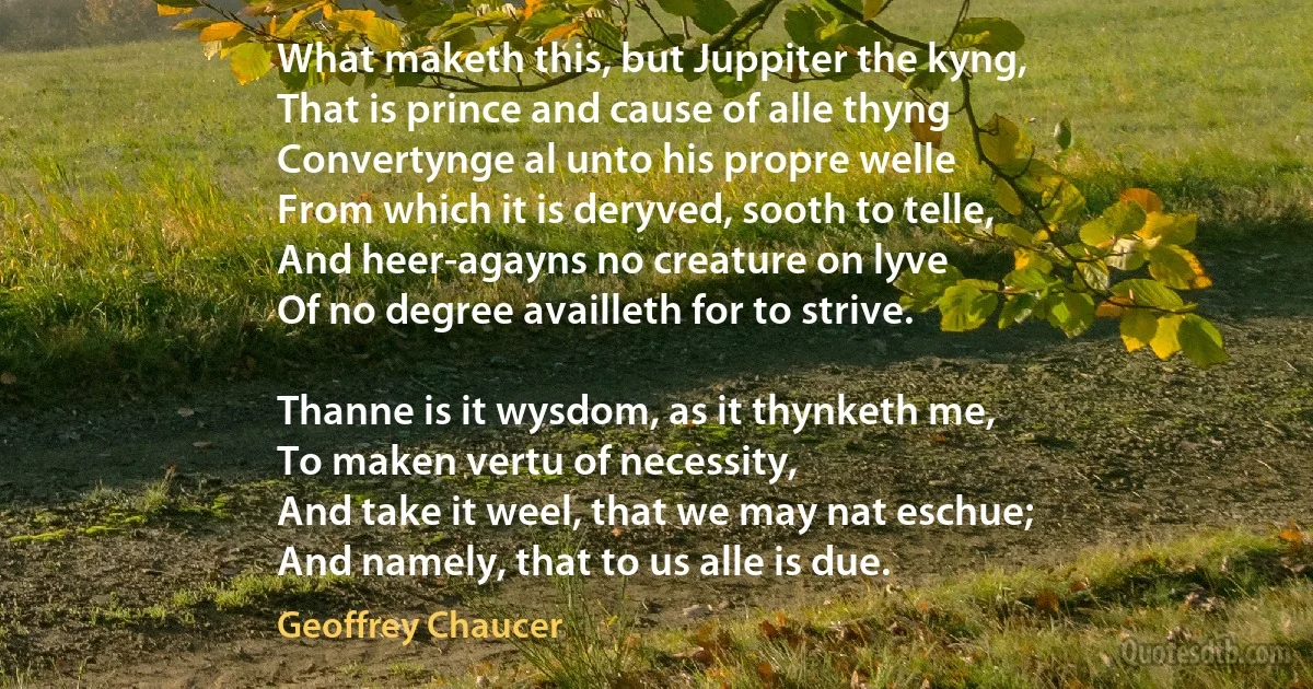 What maketh this, but Juppiter the kyng,
That is prince and cause of alle thyng
Convertynge al unto his propre welle
From which it is deryved, sooth to telle,
And heer-agayns no creature on lyve
Of no degree availleth for to strive.

Thanne is it wysdom, as it thynketh me,
To maken vertu of necessity,
And take it weel, that we may nat eschue;
And namely, that to us alle is due. (Geoffrey Chaucer)