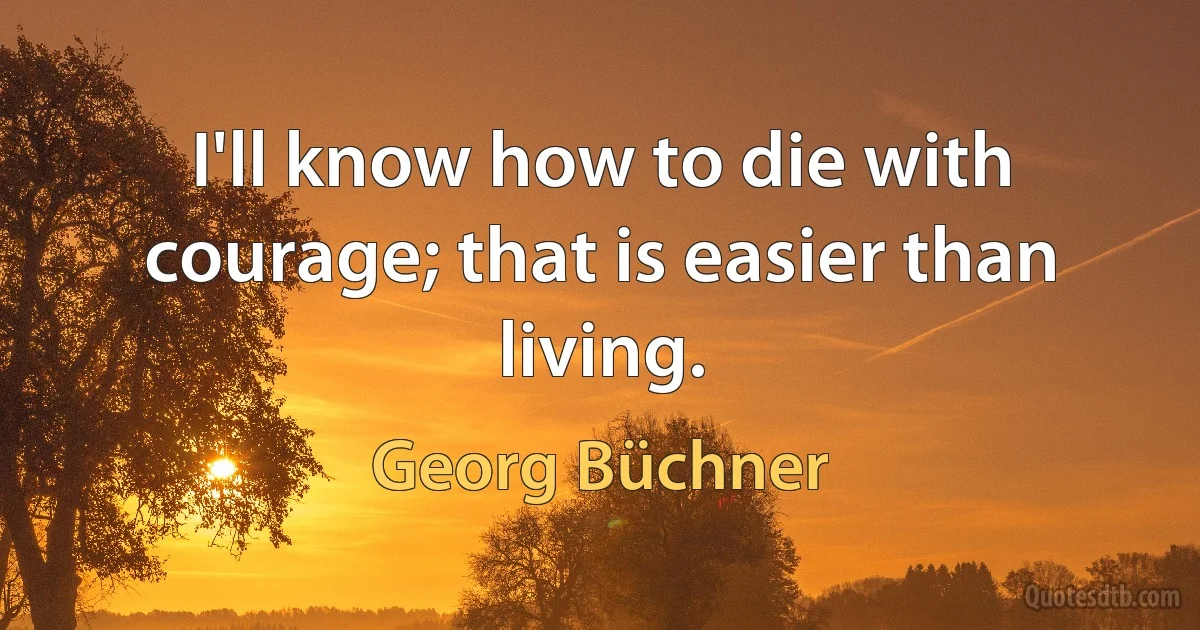 I'll know how to die with courage; that is easier than living. (Georg Büchner)