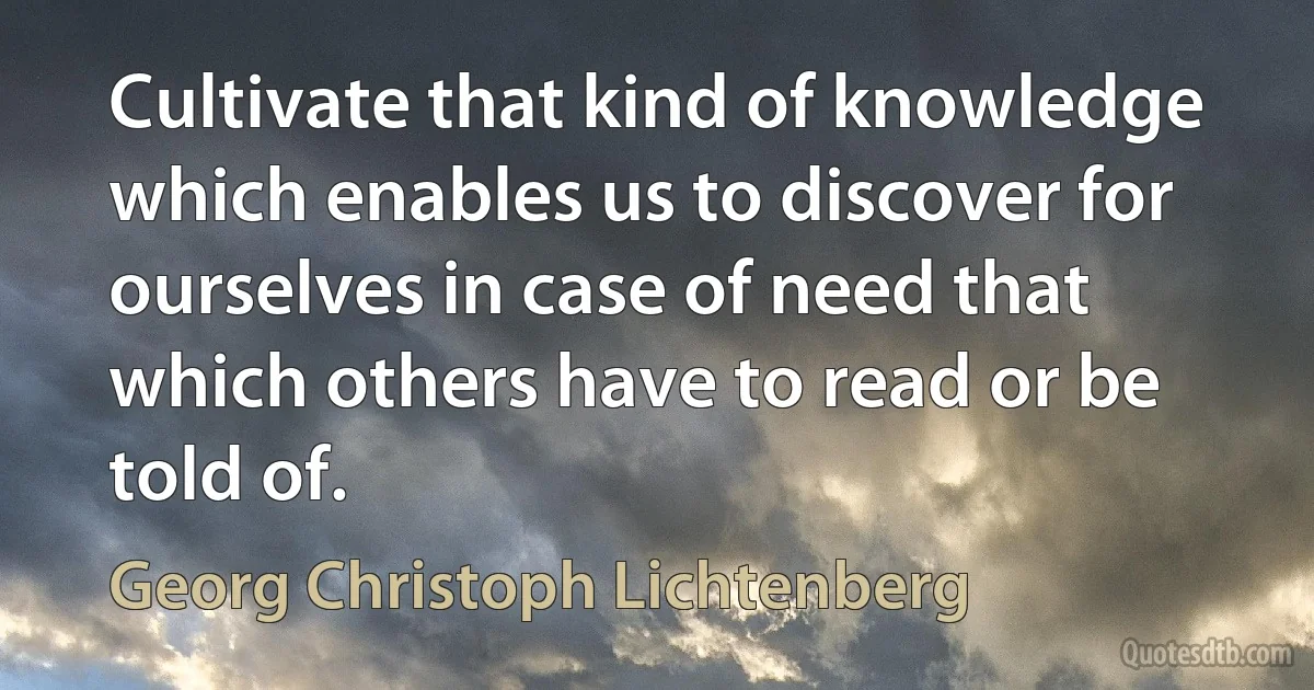 Cultivate that kind of knowledge which enables us to discover for ourselves in case of need that which others have to read or be told of. (Georg Christoph Lichtenberg)