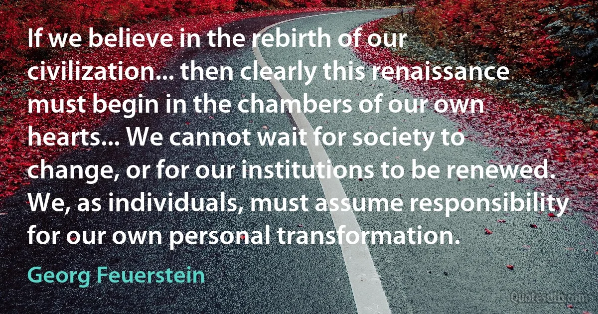 If we believe in the rebirth of our civilization... then clearly this renaissance must begin in the chambers of our own hearts... We cannot wait for society to change, or for our institutions to be renewed. We, as individuals, must assume responsibility for our own personal transformation. (Georg Feuerstein)