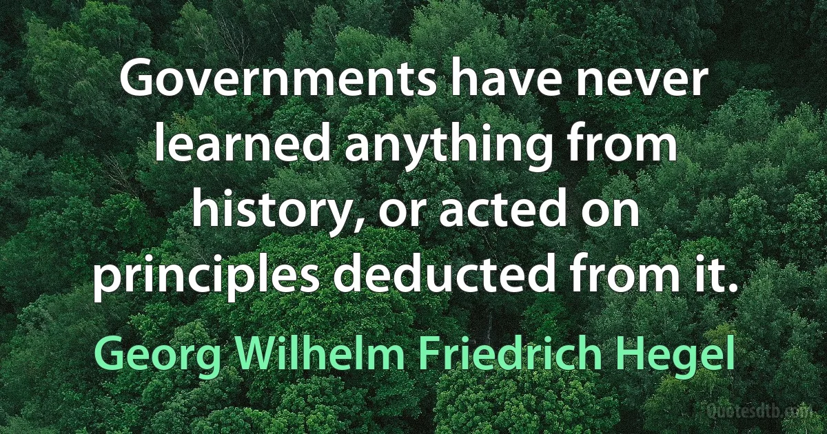 Governments have never learned anything from history, or acted on principles deducted from it. (Georg Wilhelm Friedrich Hegel)