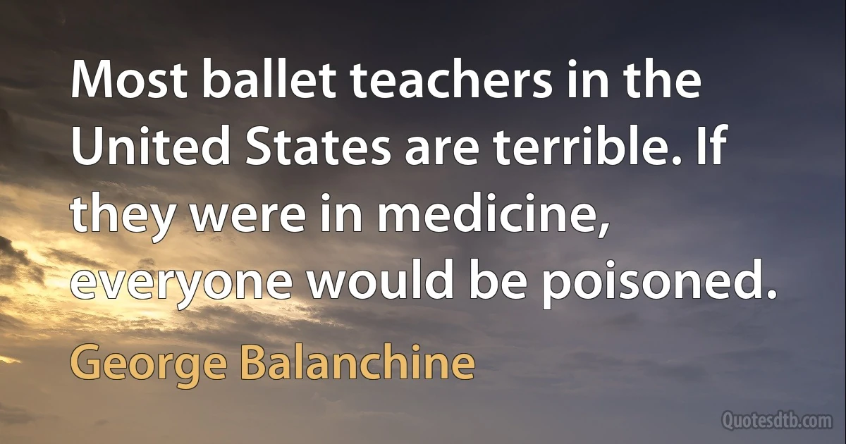 Most ballet teachers in the United States are terrible. If they were in medicine, everyone would be poisoned. (George Balanchine)