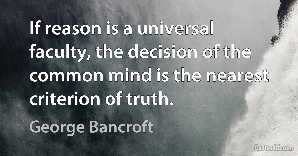 If reason is a universal faculty, the decision of the common mind is the nearest criterion of truth. (George Bancroft)