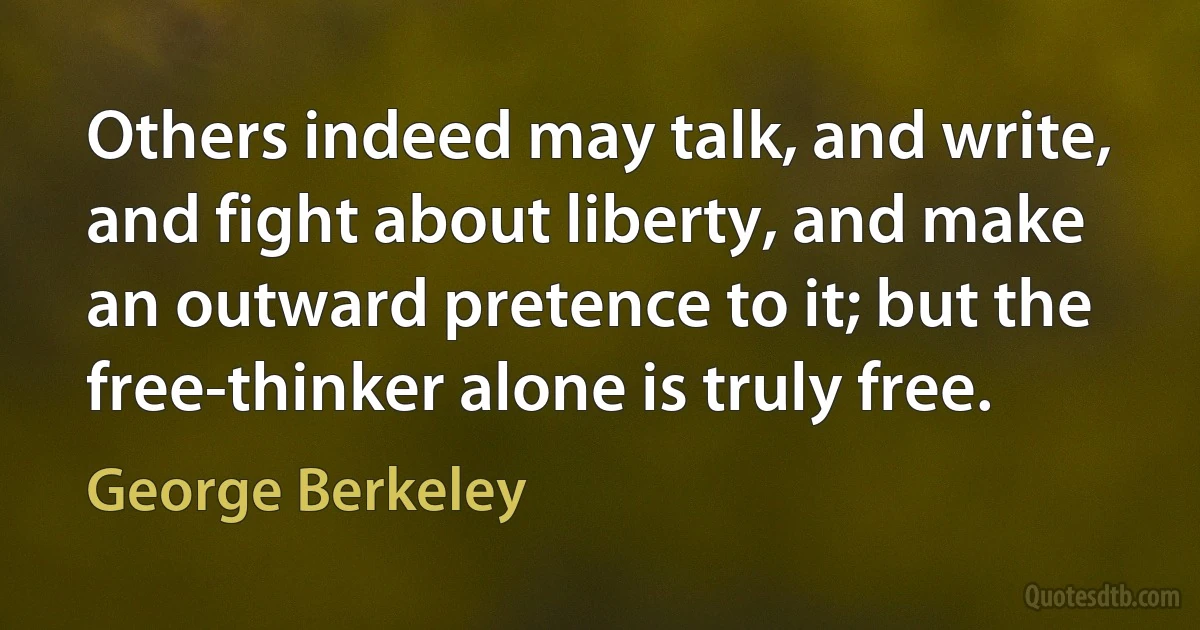 Others indeed may talk, and write, and fight about liberty, and make an outward pretence to it; but the free-thinker alone is truly free. (George Berkeley)