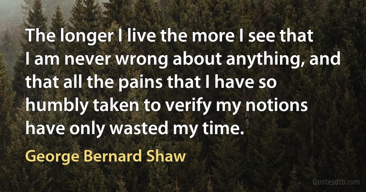 The longer I live the more I see that I am never wrong about anything, and that all the pains that I have so humbly taken to verify my notions have only wasted my time. (George Bernard Shaw)