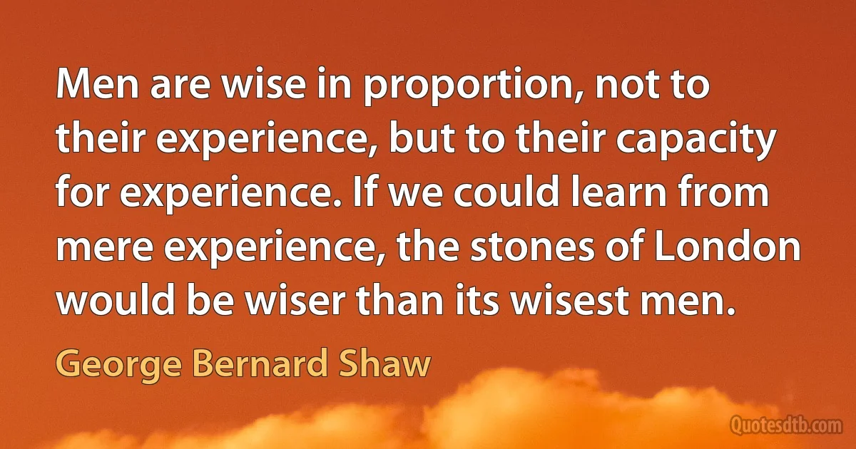 Men are wise in proportion, not to their experience, but to their capacity for experience. If we could learn from mere experience, the stones of London would be wiser than its wisest men. (George Bernard Shaw)