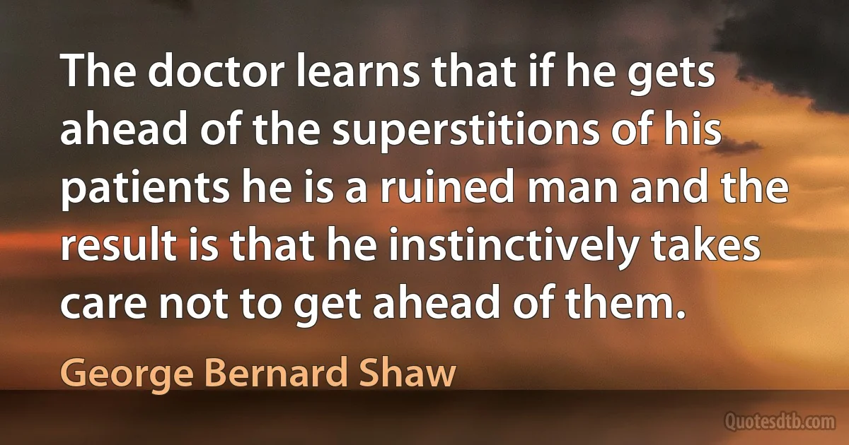 The doctor learns that if he gets ahead of the superstitions of his patients he is a ruined man and the result is that he instinctively takes care not to get ahead of them. (George Bernard Shaw)