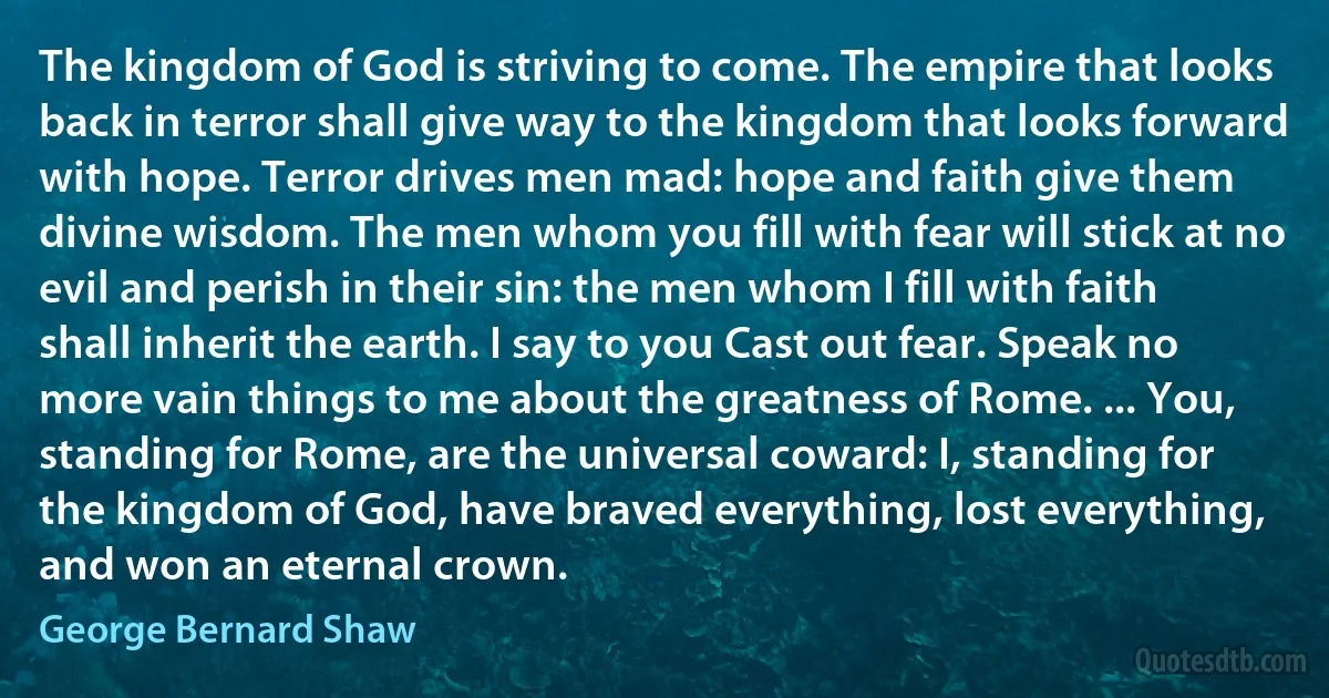 The kingdom of God is striving to come. The empire that looks back in terror shall give way to the kingdom that looks forward with hope. Terror drives men mad: hope and faith give them divine wisdom. The men whom you fill with fear will stick at no evil and perish in their sin: the men whom I fill with faith shall inherit the earth. I say to you Cast out fear. Speak no more vain things to me about the greatness of Rome. ... You, standing for Rome, are the universal coward: I, standing for the kingdom of God, have braved everything, lost everything, and won an eternal crown. (George Bernard Shaw)