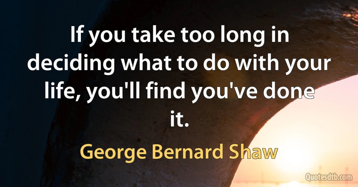 If you take too long in deciding what to do with your life, you'll find you've done it. (George Bernard Shaw)