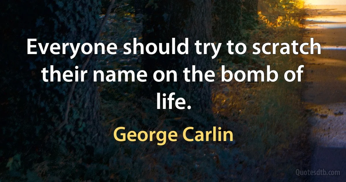 Everyone should try to scratch their name on the bomb of life. (George Carlin)