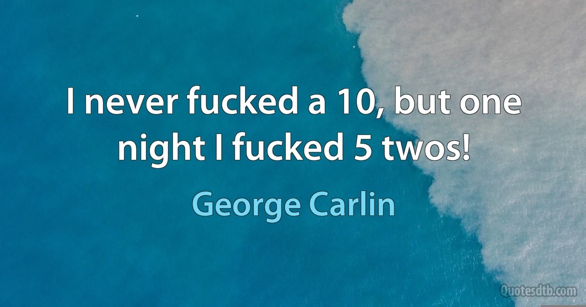 I never fucked a 10, but one night I fucked 5 twos! (George Carlin)