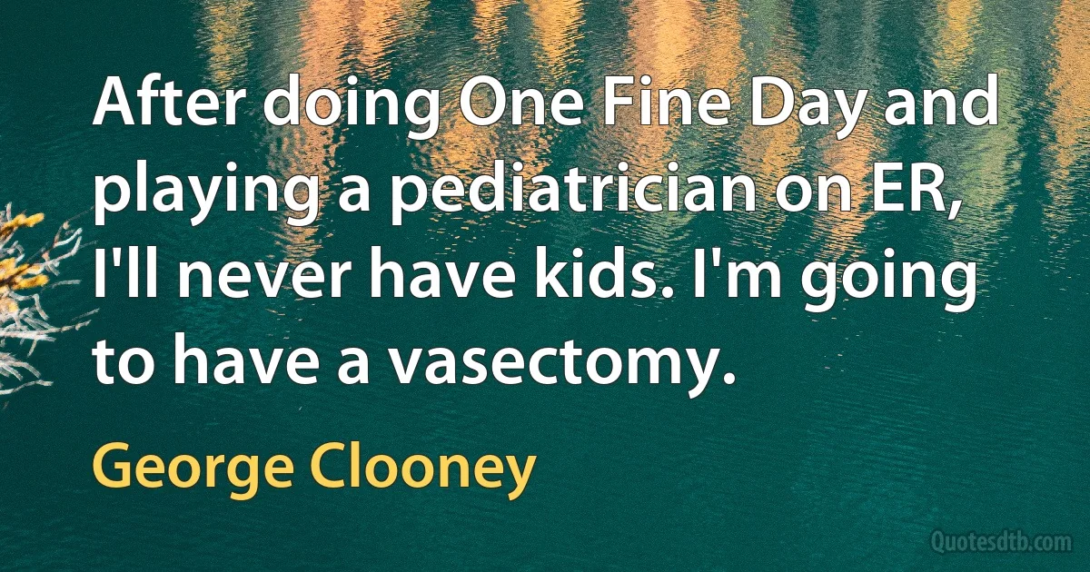 After doing One Fine Day and playing a pediatrician on ER, I'll never have kids. I'm going to have a vasectomy. (George Clooney)