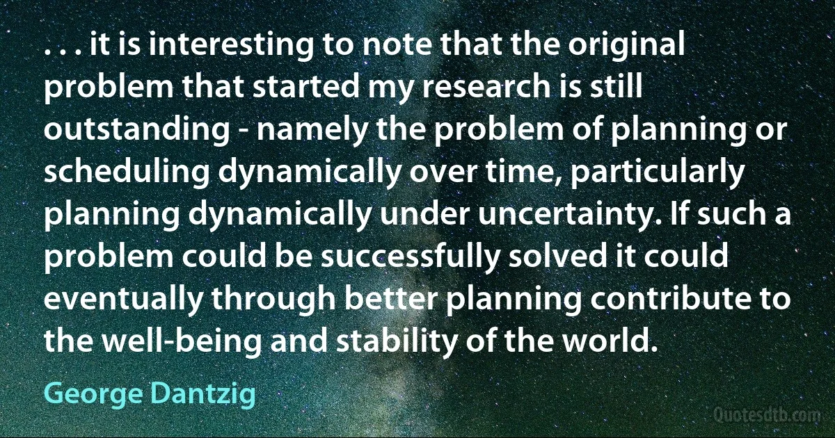 . . . it is interesting to note that the original problem that started my research is still outstanding - namely the problem of planning or scheduling dynamically over time, particularly planning dynamically under uncertainty. If such a problem could be successfully solved it could eventually through better planning contribute to the well-being and stability of the world. (George Dantzig)