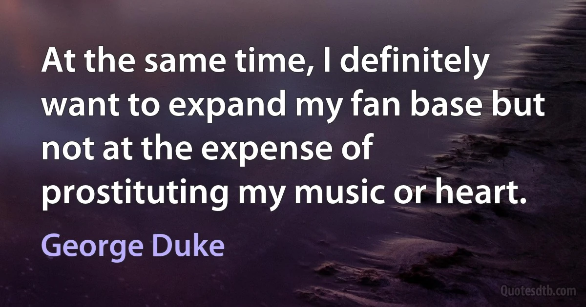 At the same time, I definitely want to expand my fan base but not at the expense of prostituting my music or heart. (George Duke)