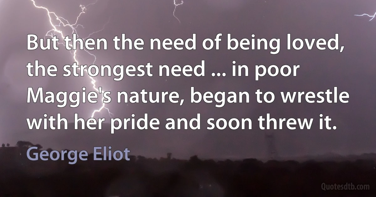 But then the need of being loved, the strongest need ... in poor Maggie's nature, began to wrestle with her pride and soon threw it. (George Eliot)