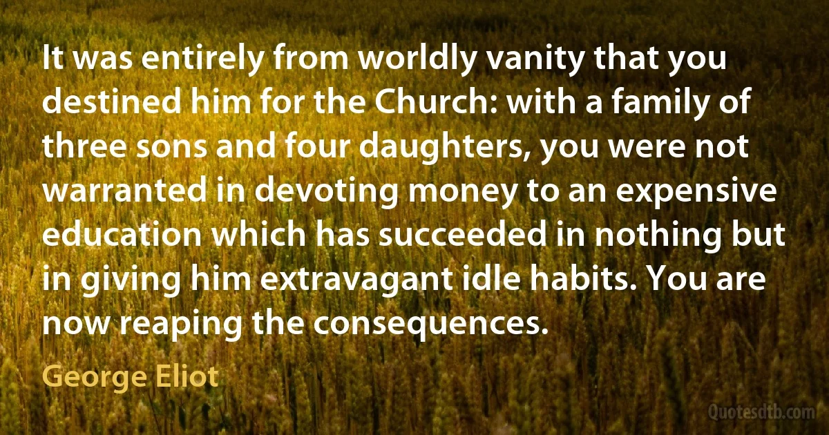 It was entirely from worldly vanity that you destined him for the Church: with a family of three sons and four daughters, you were not warranted in devoting money to an expensive education which has succeeded in nothing but in giving him extravagant idle habits. You are now reaping the consequences. (George Eliot)