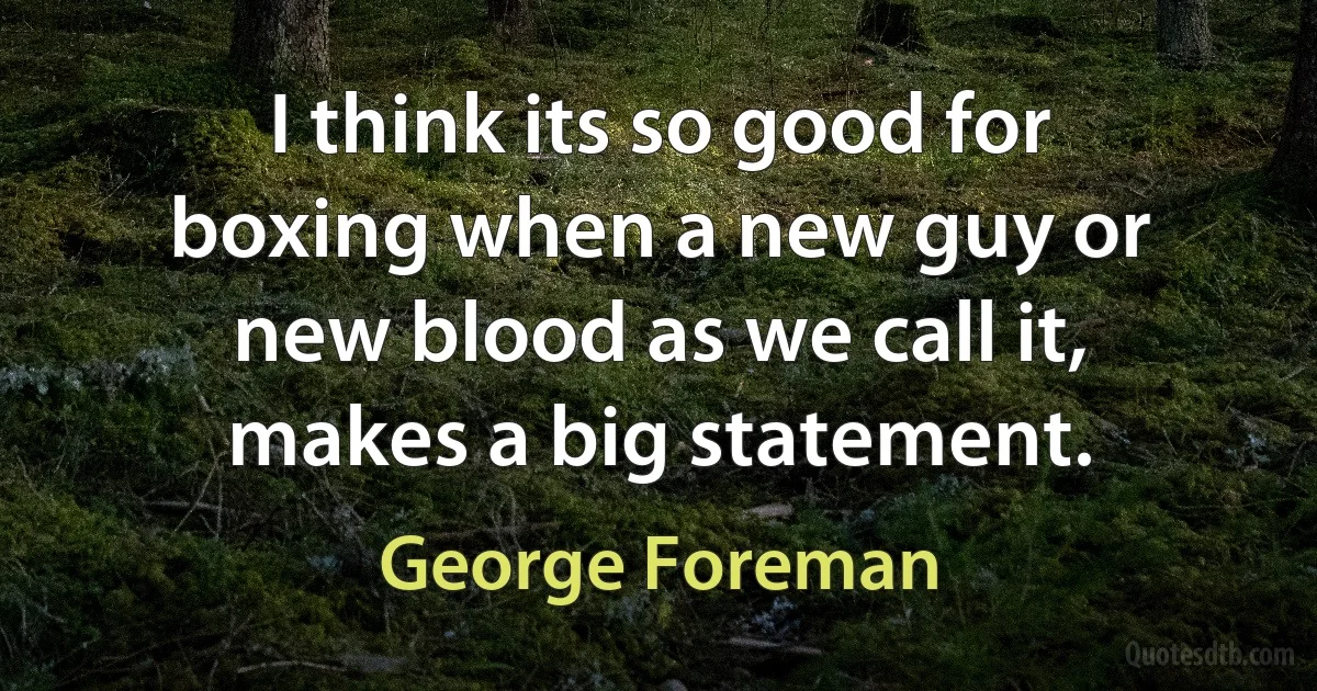 I think its so good for boxing when a new guy or new blood as we call it, makes a big statement. (George Foreman)