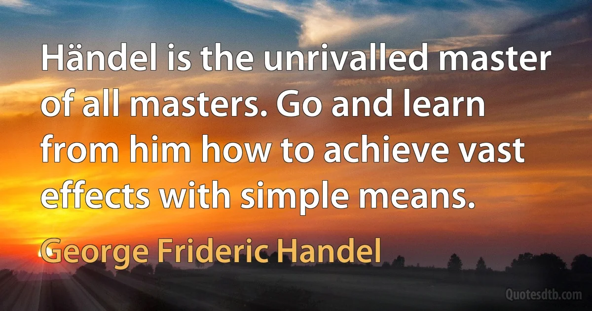 Händel is the unrivalled master of all masters. Go and learn from him how to achieve vast effects with simple means. (George Frideric Handel)