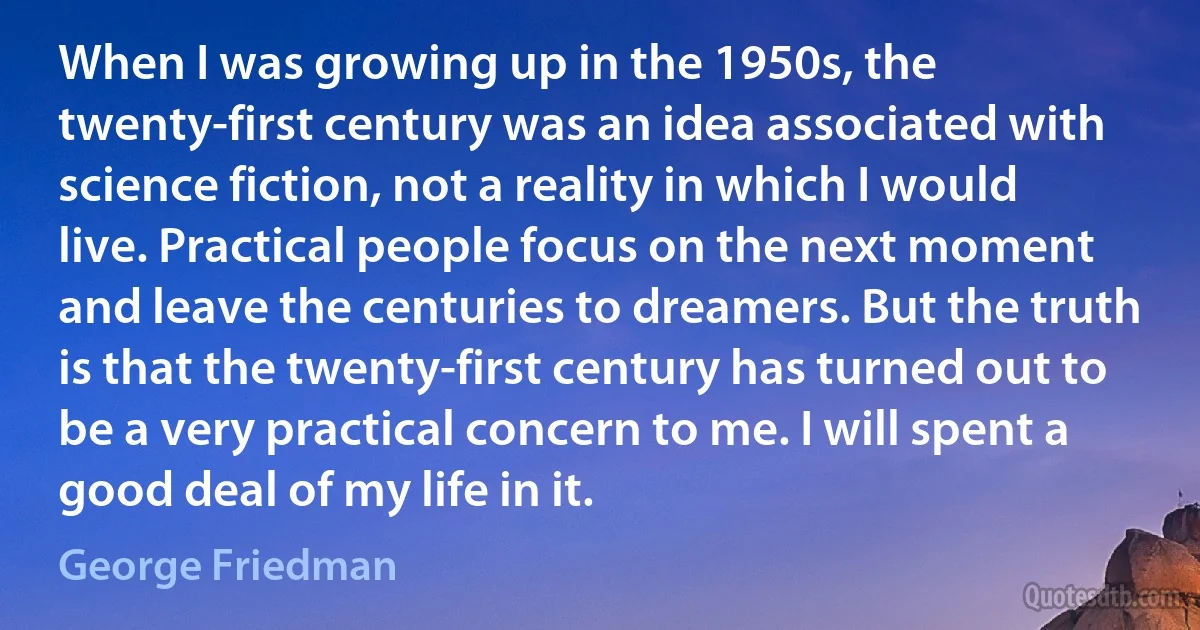 When I was growing up in the 1950s, the twenty-first century was an idea associated with science fiction, not a reality in which I would live. Practical people focus on the next moment and leave the centuries to dreamers. But the truth is that the twenty-first century has turned out to be a very practical concern to me. I will spent a good deal of my life in it. (George Friedman)