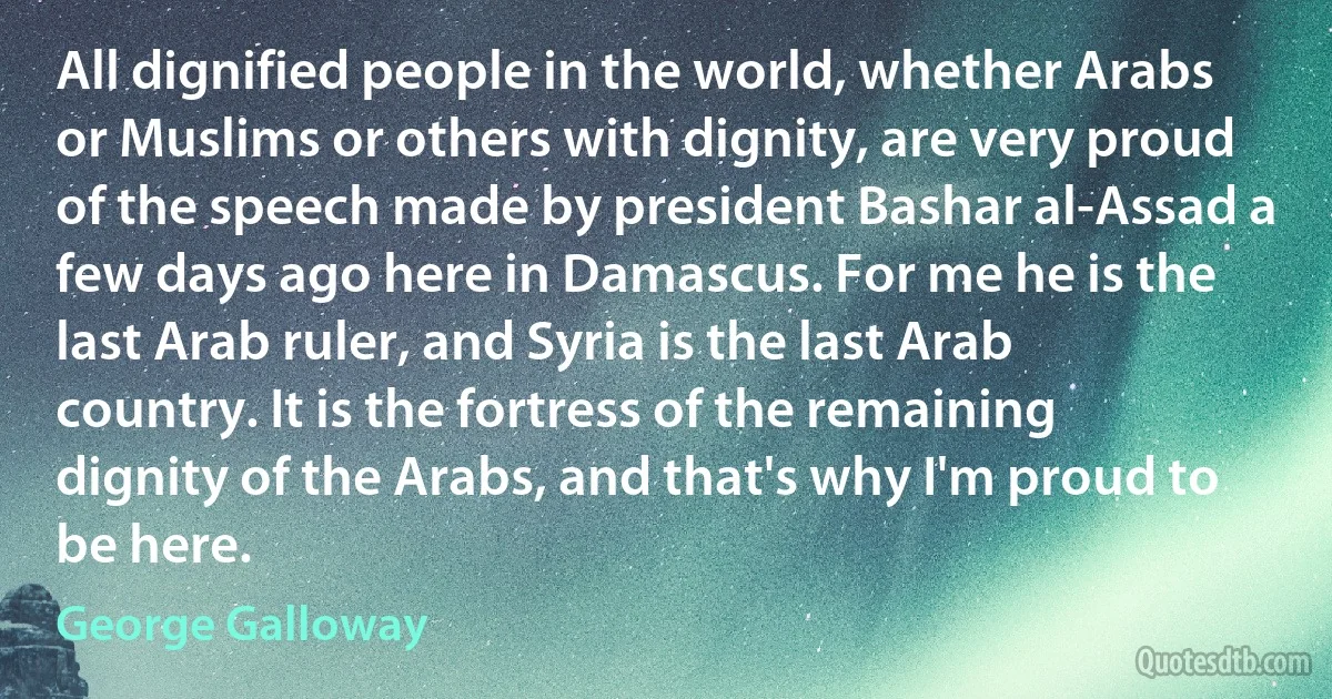 All dignified people in the world, whether Arabs or Muslims or others with dignity, are very proud of the speech made by president Bashar al-Assad a few days ago here in Damascus. For me he is the last Arab ruler, and Syria is the last Arab country. It is the fortress of the remaining dignity of the Arabs, and that's why I'm proud to be here. (George Galloway)