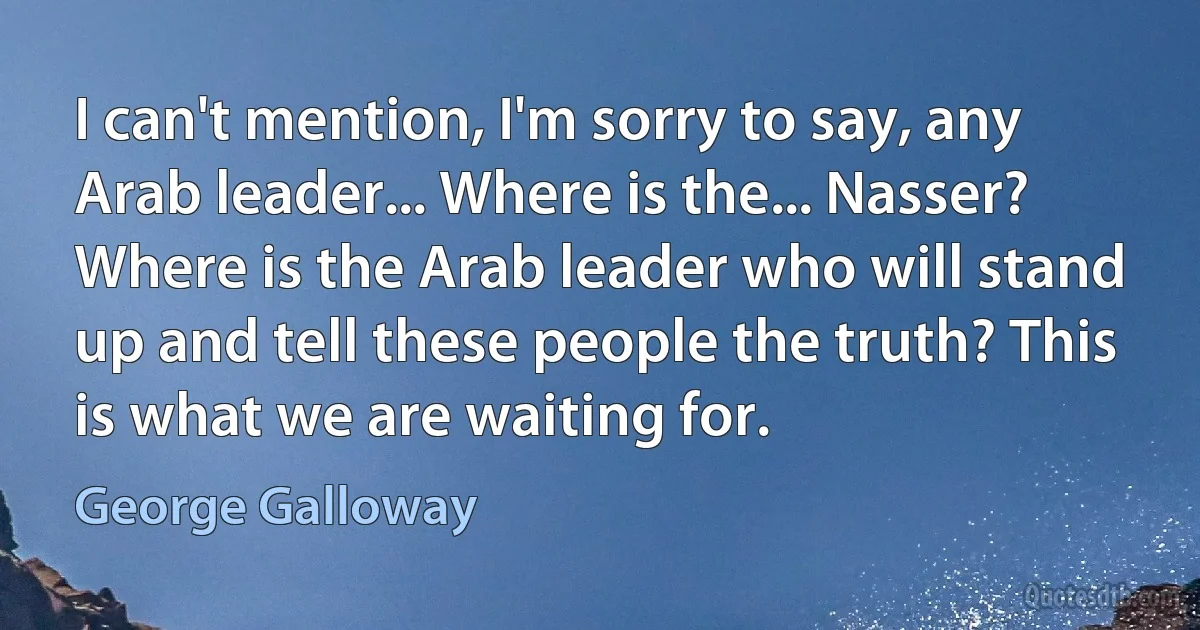 I can't mention, I'm sorry to say, any Arab leader... Where is the... Nasser? Where is the Arab leader who will stand up and tell these people the truth? This is what we are waiting for. (George Galloway)