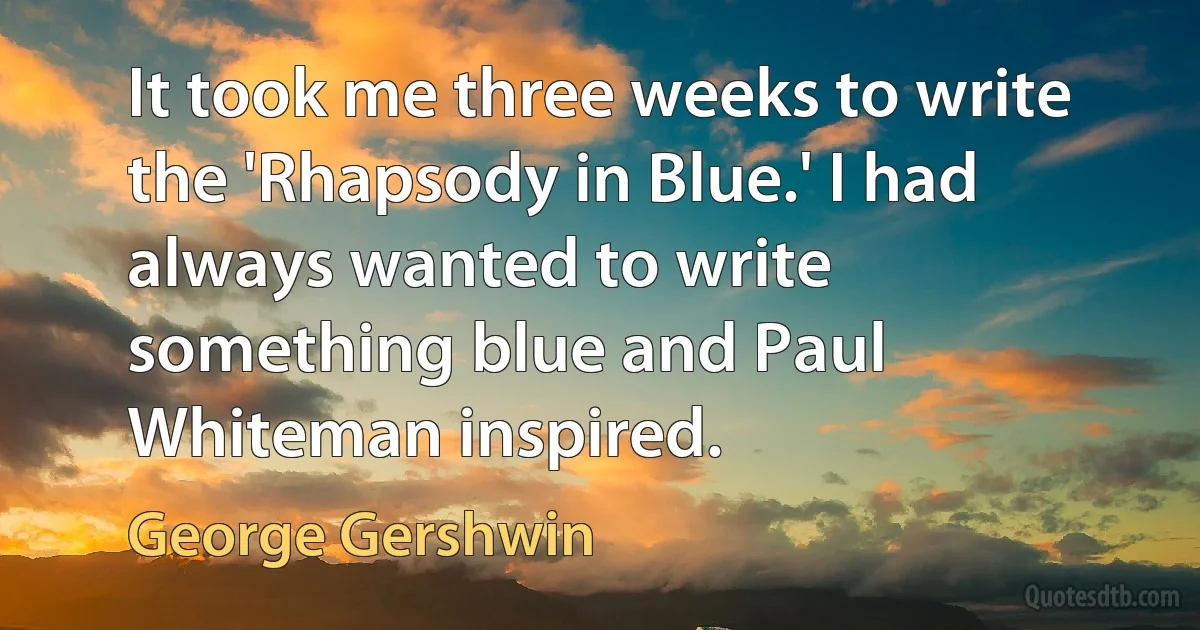 It took me three weeks to write the 'Rhapsody in Blue.' I had always wanted to write something blue and Paul Whiteman inspired. (George Gershwin)