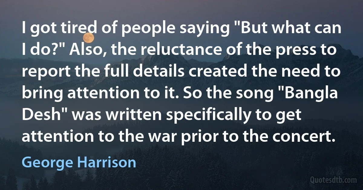 I got tired of people saying "But what can I do?" Also, the reluctance of the press to report the full details created the need to bring attention to it. So the song "Bangla Desh" was written specifically to get attention to the war prior to the concert. (George Harrison)