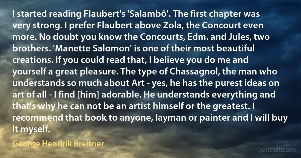 I started reading Flaubert's 'Salambô'. The first chapter was very strong. I prefer Flaubert above Zola, the Concourt even more. No doubt you know the Concourts, Edm. and Jules, two brothers. 'Manette Salomon' is one of their most beautiful creations. If you could read that, I believe you do me and yourself a great pleasure. The type of Chassagnol, the man who understands so much about Art - yes, he has the purest ideas on art of all - I find [him] adorable. He understands everything and that's why he can not be an artist himself or the greatest. I recommend that book to anyone, layman or painter and I will buy it myself. (George Hendrik Breitner)