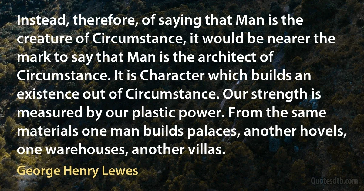 Instead, therefore, of saying that Man is the creature of Circumstance, it would be nearer the mark to say that Man is the architect of Circumstance. It is Character which builds an existence out of Circumstance. Our strength is measured by our plastic power. From the same materials one man builds palaces, another hovels, one warehouses, another villas. (George Henry Lewes)