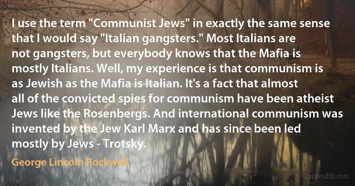 I use the term "Communist Jews" in exactly the same sense that I would say "Italian gangsters." Most Italians are not gangsters, but everybody knows that the Mafia is mostly Italians. Well, my experience is that communism is as Jewish as the Mafia is Italian. It's a fact that almost all of the convicted spies for communism have been atheist Jews like the Rosenbergs. And international communism was invented by the Jew Karl Marx and has since been led mostly by Jews - Trotsky. (George Lincoln Rockwell)