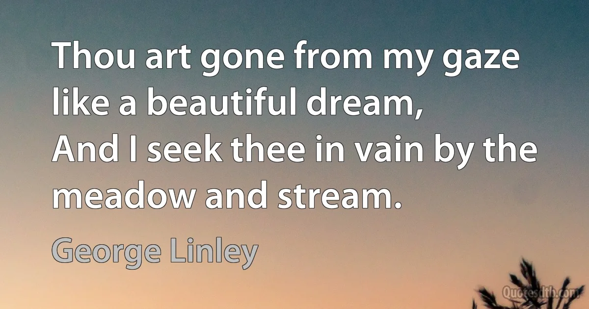 Thou art gone from my gaze like a beautiful dream,
And I seek thee in vain by the meadow and stream. (George Linley)