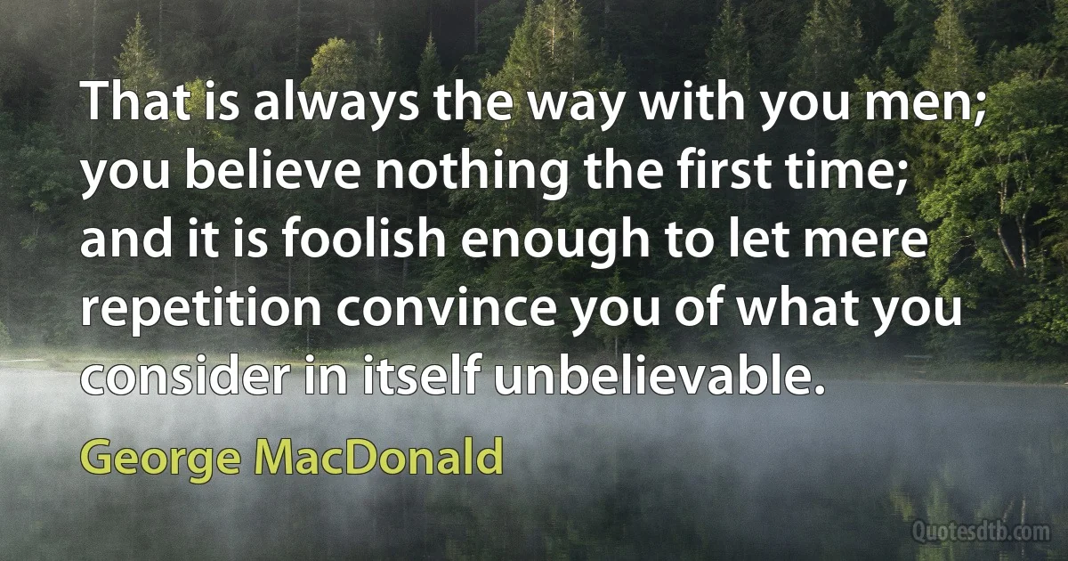 That is always the way with you men; you believe nothing the first time; and it is foolish enough to let mere repetition convince you of what you consider in itself unbelievable. (George MacDonald)