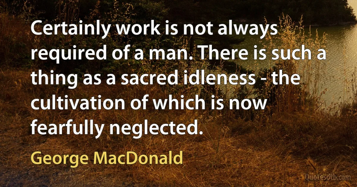 Certainly work is not always required of a man. There is such a thing as a sacred idleness - the cultivation of which is now fearfully neglected. (George MacDonald)