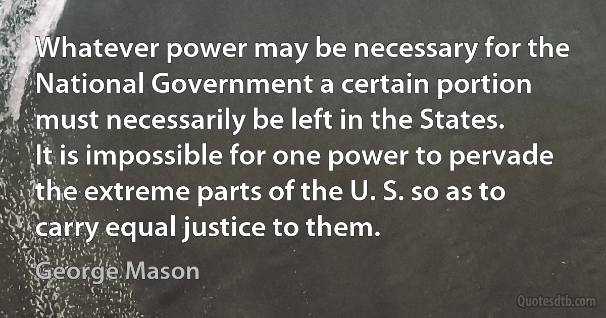 Whatever power may be necessary for the National Government a certain portion must necessarily be left in the States. It is impossible for one power to pervade the extreme parts of the U. S. so as to carry equal justice to them. (George Mason)