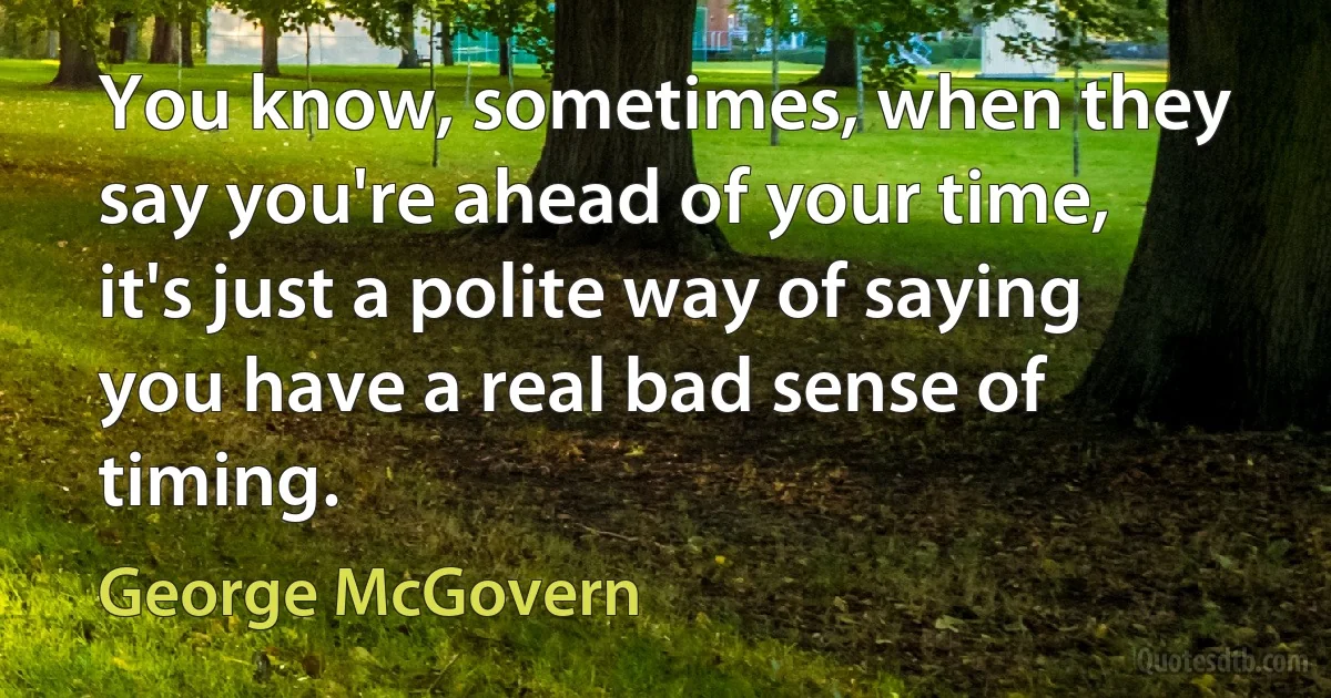 You know, sometimes, when they say you're ahead of your time, it's just a polite way of saying you have a real bad sense of timing. (George McGovern)