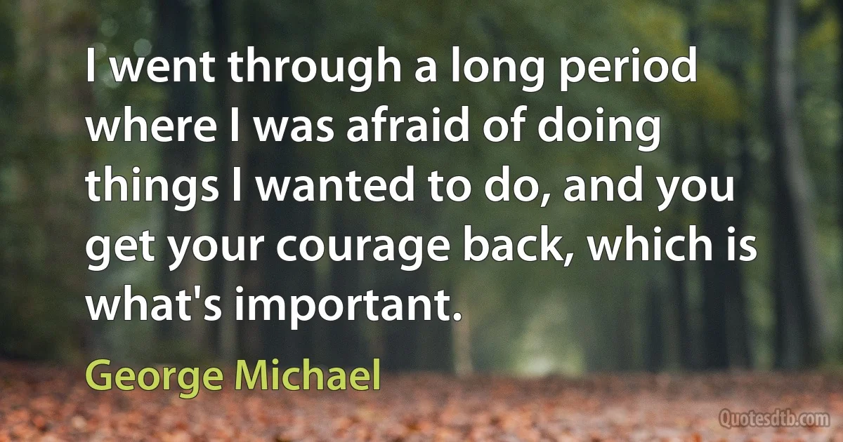 I went through a long period where I was afraid of doing things I wanted to do, and you get your courage back, which is what's important. (George Michael)