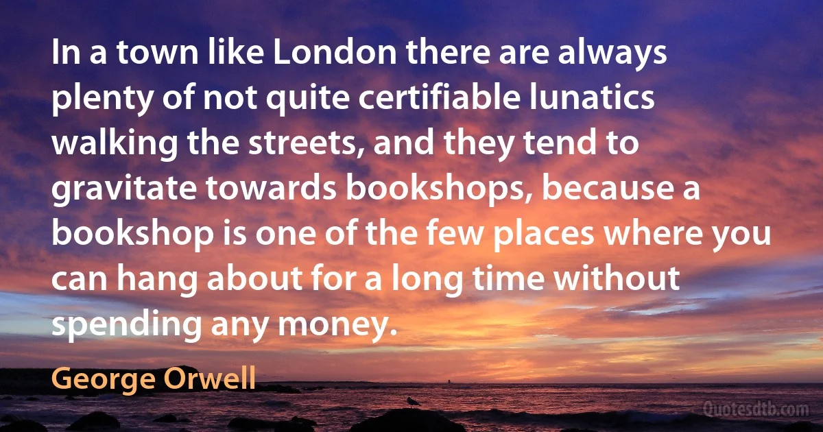 In a town like London there are always plenty of not quite certifiable lunatics walking the streets, and they tend to gravitate towards bookshops, because a bookshop is one of the few places where you can hang about for a long time without spending any money. (George Orwell)