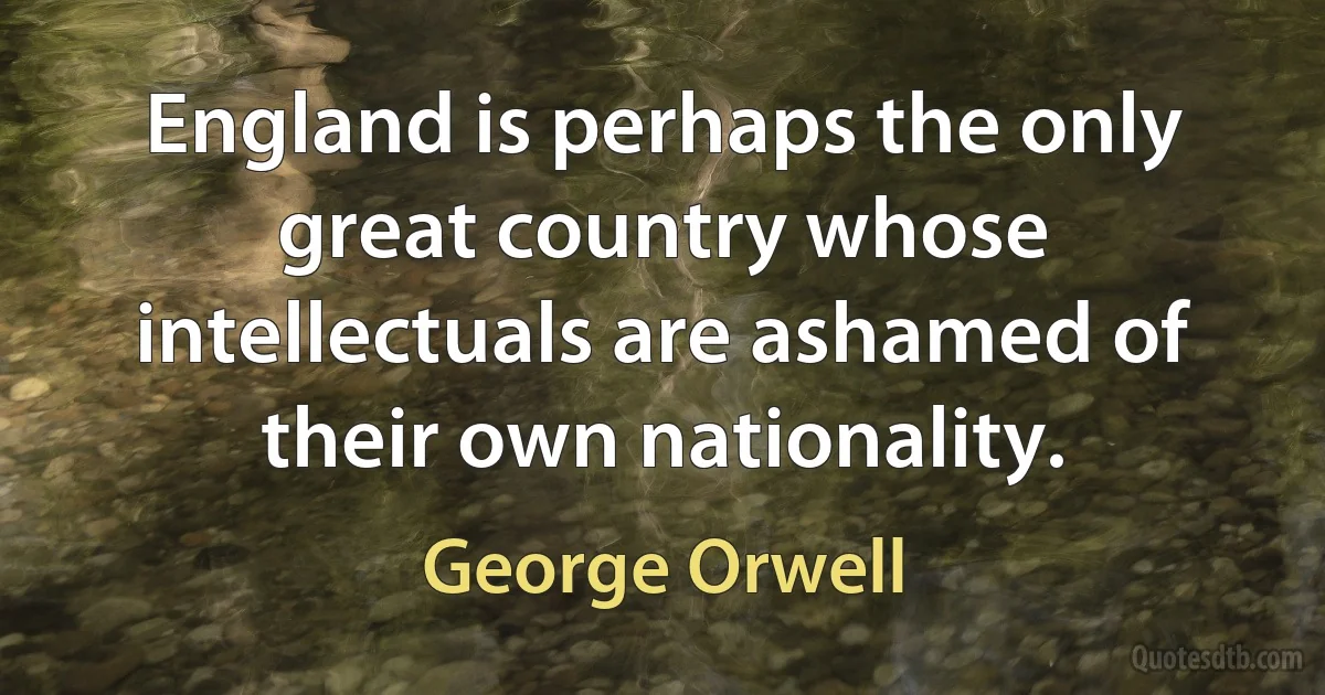 England is perhaps the only great country whose intellectuals are ashamed of their own nationality. (George Orwell)